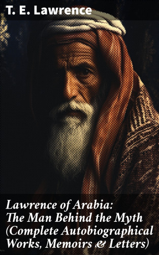 T. E. Lawrence: Lawrence of Arabia: The Man Behind the Myth (Complete Autobiographical Works, Memoirs & Letters)