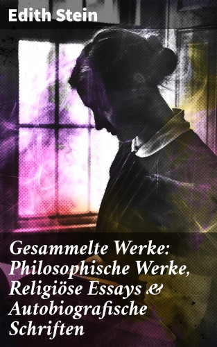 Edith Stein: Gesammelte Werke: Philosophische Werke, Religiöse Essays & Autobiografische Schriften