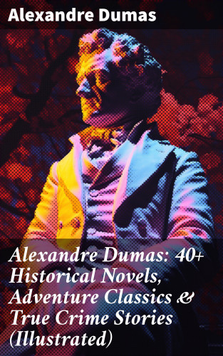 Alexandre Dumas: Alexandre Dumas: 40+ Historical Novels, Adventure Classics & True Crime Stories (Illustrated)