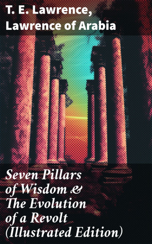 T. E. Lawrence, Lawrence of Arabia: Seven Pillars of Wisdom & The Evolution of a Revolt (Illustrated Edition)