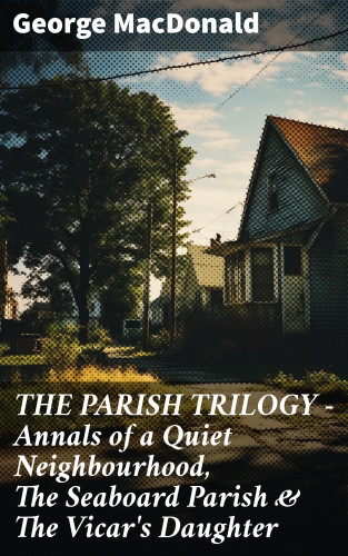 George MacDonald: THE PARISH TRILOGY - Annals of a Quiet Neighbourhood, The Seaboard Parish & The Vicar's Daughter