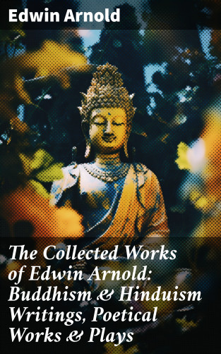 Edwin Arnold: The Collected Works of Edwin Arnold: Buddhism & Hinduism Writings, Poetical Works & Plays
