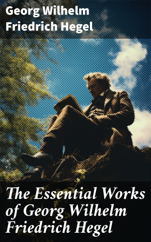 Georg Wilhelm Friedrich Hegel: The Essential Works of Georg Wilhelm Friedrich Hegel