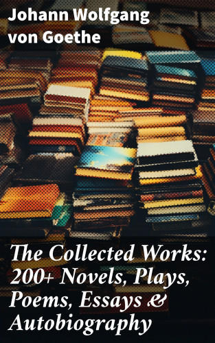 Johann Wolfgang von Goethe: The Collected Works: 200+ Novels, Plays, Poems, Essays & Autobiography