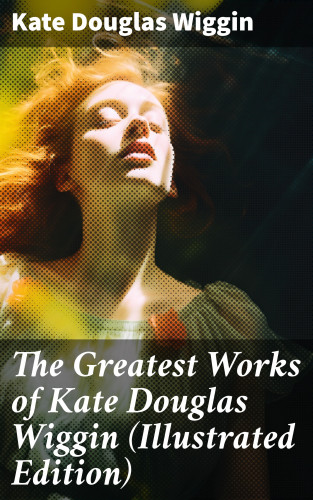 Kate Douglas Wiggin: The Greatest Works of Kate Douglas Wiggin (Illustrated Edition)