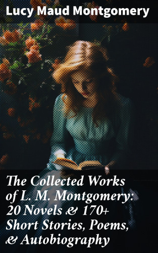 Lucy Maud Montgomery: The Collected Works of L. M. Montgomery: 20 Novels & 170+ Short Stories, Poems, & Autobiography