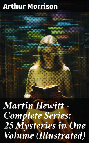 Arthur Morrison: Martin Hewitt - Complete Series: 25 Mysteries in One Volume (Illustrated)
