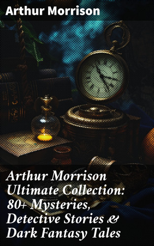 Arthur Morrison: Arthur Morrison Ultimate Collection: 80+ Mysteries, Detective Stories & Dark Fantasy Tales