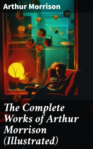 Arthur Morrison: The Complete Works of Arthur Morrison (Illustrated)