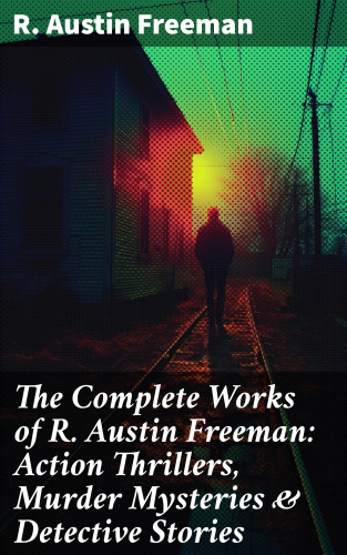 R. Austin Freeman: The Complete Works of R. Austin Freeman: Action Thrillers, Murder Mysteries & Detective Stories