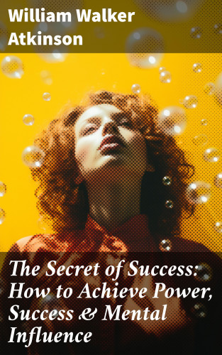 William Walker Atkinson: The Secret of Success: How to Achieve Power, Success & Mental Influence