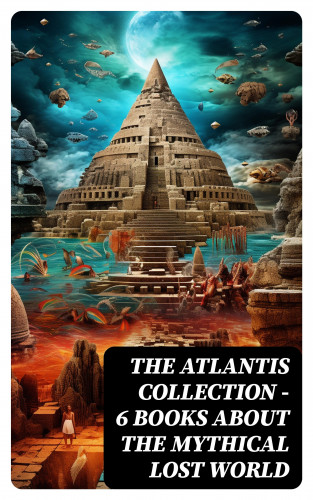 Plato, Francis Bacon, Ignatius Donnelly, C. J. Cutcliffe Hyne, William Scott-Elliot: THE ATLANTIS COLLECTION - 6 Books About The Mythical Lost World