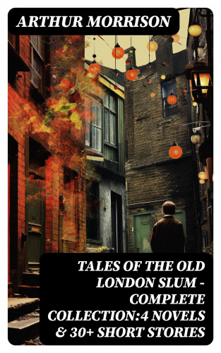Arthur Morrison: Tales of the Old London Slum – Complete Collection:4 Novels & 30+ Short Stories