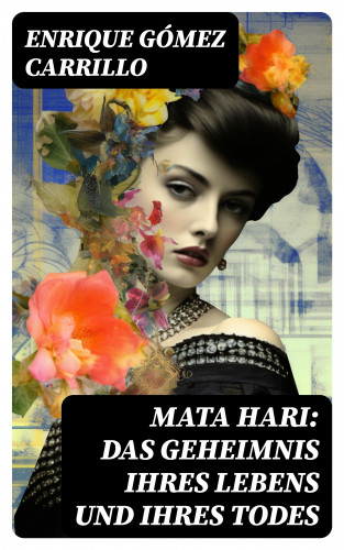 Enrique Gómez Carrillo: Mata Hari: Das Geheimnis ihres Lebens und ihres Todes