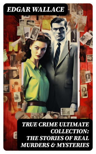 Edgar Wallace: True Crime Ultimate Collection: The Stories of Real Murders & Mysteries