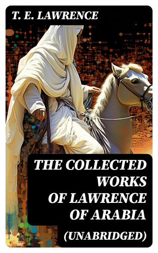 T. E. Lawrence: The Collected Works of Lawrence of Arabia (Unabridged)