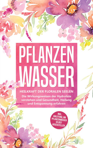 Verena Grapengeter: Pflanzenwasser: Heilkraft der floralen Seelen - Die Wirkungsweisen der Hydrolate verstehen und Gesundheit, Heilung und Entspannung erfahren inkl. Anleitung, um Pflanzenwässer selbst herzustellen