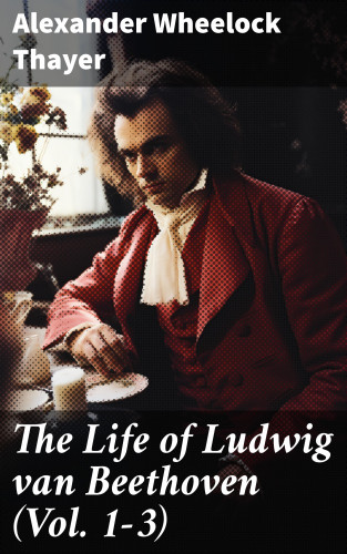 Alexander Wheelock Thayer: The Life of Ludwig van Beethoven (Vol. 1-3)