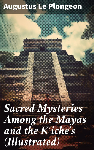 Augustus Le Plongeon: Sacred Mysteries Among the Mayas and the Kʼicheʼs (Illustrated)