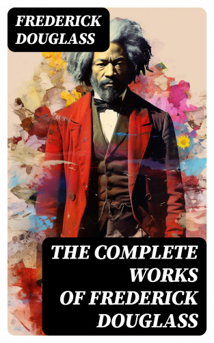 Frederick Douglass: The Complete Works of Frederick Douglass