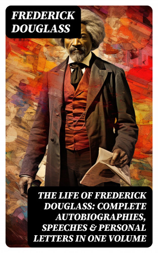 Frederick Douglass: The Life of Frederick Douglass: Complete Autobiographies, Speeches & Personal Letters in One Volume
