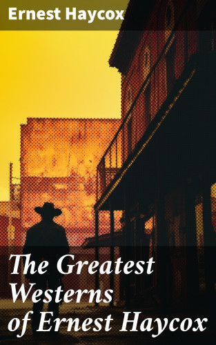 Ernest Haycox: The Greatest Westerns of Ernest Haycox