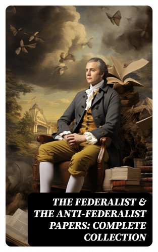 Alexander Hamilton, James Madison, John Jay, Patrick Henry, Samuel Bryan: The Federalist & The Anti-Federalist Papers: Complete Collection