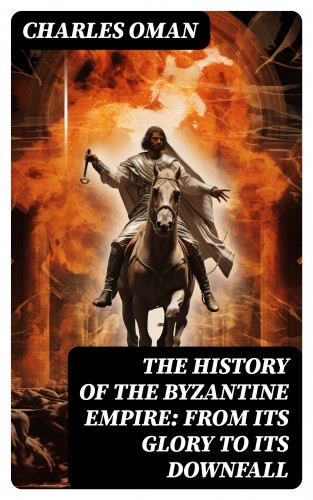 Charles Oman: The History of the Byzantine Empire: From Its Glory to Its Downfall