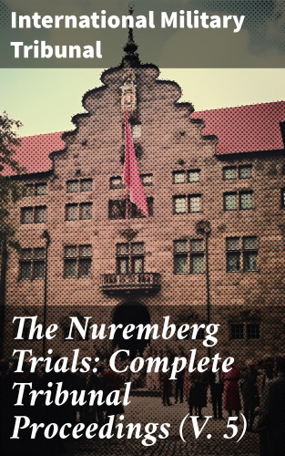 International Military Tribunal: The Nuremberg Trials: Complete Tribunal Proceedings (V. 5)