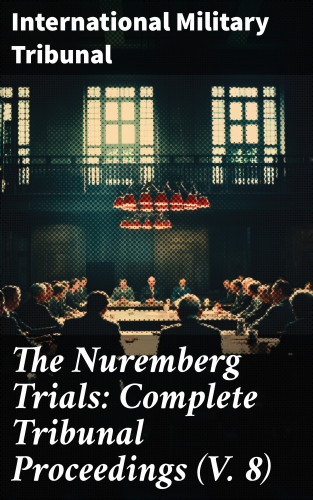 International Military Tribunal: The Nuremberg Trials: Complete Tribunal Proceedings (V. 8)