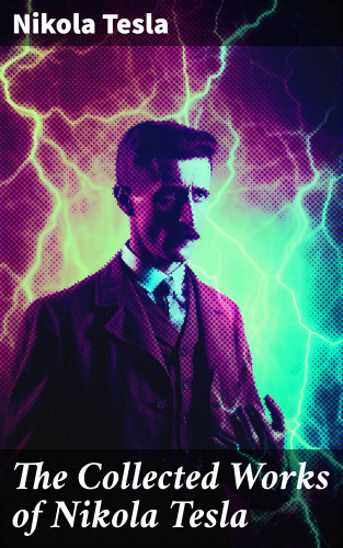 Nikola Tesla: The Collected Works of Nikola Tesla