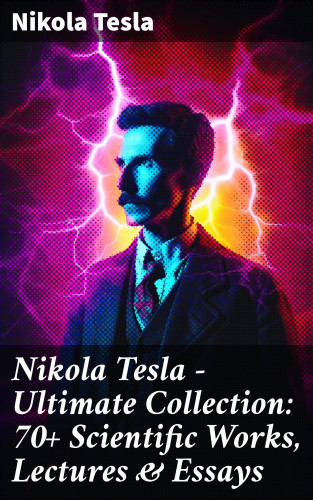 Nikola Tesla: Nikola Tesla - Ultimate Collection: 70+ Scientific Works, Lectures & Essays