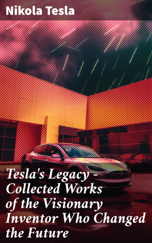 Nikola Tesla: Tesla's Legacy - Collected Works of the Visionary Inventor Who Changed the Future