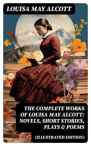 Louisa May Alcott: The Complete Works of Louisa May Alcott: Novels, Short Stories, Plays & Poems (Illustrated Edition)