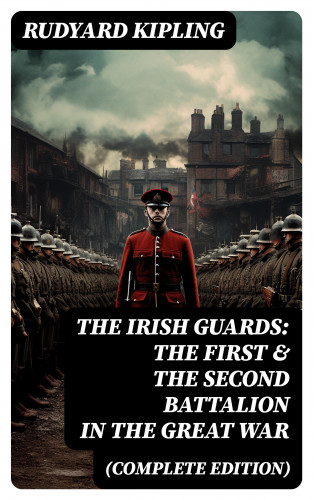 Rudyard Kipling: THE IRISH GUARDS: The First & the Second Battalion in the Great War (Complete Edition)