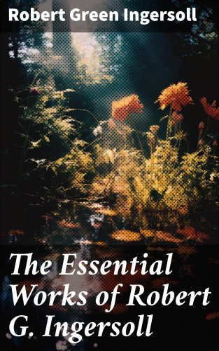 Robert Green Ingersoll: The Essential Works of Robert G. Ingersoll