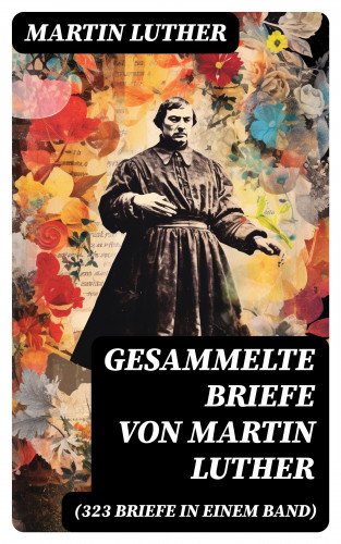 Martin Luther: Gesammelte Briefe von Martin Luther (323 Briefe in einem Band)