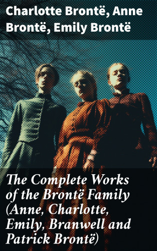Charlotte Brontë, Anne Brontë, Emily Brontë: The Complete Works of the Brontë Family (Anne, Charlotte, Emily, Branwell and Patrick Brontë)