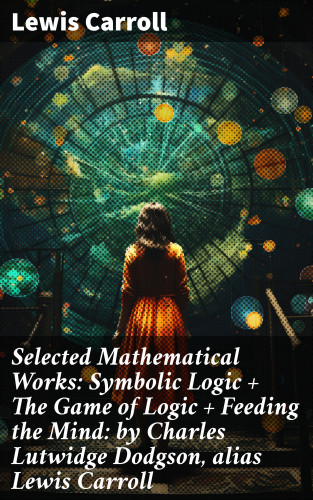 Lewis Carroll: Selected Mathematical Works: Symbolic Logic + The Game of Logic + Feeding the Mind: by Charles Lutwidge Dodgson, alias Lewis Carroll