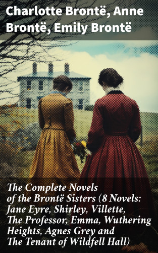 Charlotte Brontë, Anne Brontë, Emily Brontë: The Complete Novels of the Brontë Sisters (8 Novels: Jane Eyre, Shirley, Villette, The Professor, Emma, Wuthering Heights, Agnes Grey and The Tenant of Wildfell Hall)