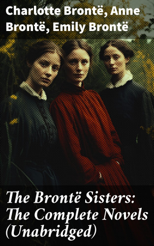 Charlotte Brontë, Anne Brontë, Emily Brontë: The Brontë Sisters: The Complete Novels (Unabridged)