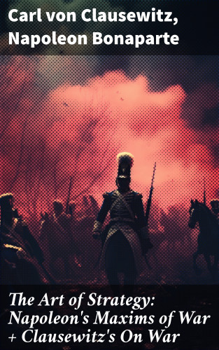 Carl von Clausewitz, Napoleon Bonaparte: The Art of Strategy: Napoleon's Maxims of War + Clausewitz's On War