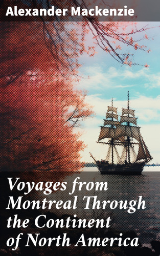 Alexander Mackenzie: Voyages from Montreal Through the Continent of North America