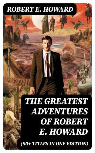 Robert E. Howard: The Greatest Adventures of Robert E. Howard (80+ Titles in One Edition)