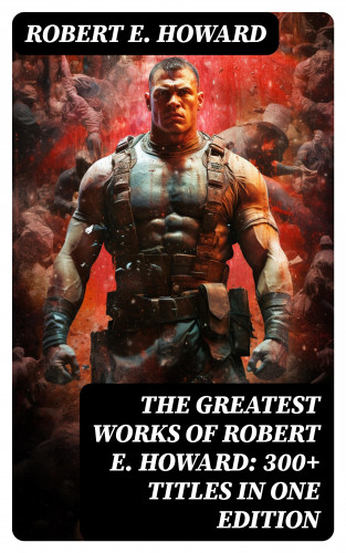 Robert E. Howard: The Greatest Works of Robert E. Howard: 300+ Titles in One Edition