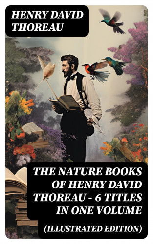 Henry David Thoreau: The Nature Books of Henry David Thoreau – 6 Titles in One Volume (Illustrated Edition)
