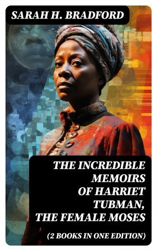 Sarah H. Bradford: The Incredible Memoirs of Harriet Tubman, the Female Moses (2 Books in One Edition)