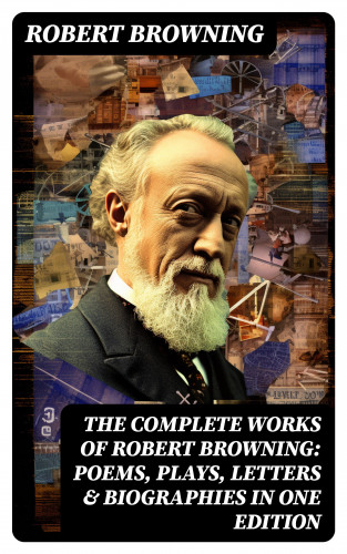 Robert Browning: The Complete Works of Robert Browning: Poems, Plays, Letters & Biographies in One Edition