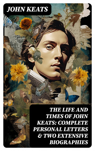 John Keats: The Life and Times of John Keats: Complete Personal letters & Two Extensive Biographies