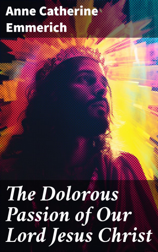 Anne Catherine Emmerich: The Dolorous Passion of Our Lord Jesus Christ